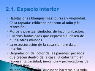 Habitaciones blanquísimas: pureza y virginidad. Casa tapiada: edificada en torno al odio y la represión. Muros y puertas: símbolos de incomunicación. Cuadros fantasiosos que expresan el deseo de huir a otros mundos. La estructuración de la casa siempre da al interior. Degradación del color de las paredes: pecados que crecen dentro de la casa. El color también representa castidad, inocencia y provocadores de la depresión. Mundo de privación, que pone barreras a la vida. 