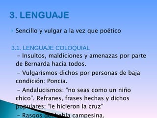 Sencillo y vulgar a la vez que poético 3.1. LENGUAJE COLOQUIAL - Insultos, maldiciones y amenazas por parte de Bernarda hacia todos. - Vulgarismos dichos por personas de baja condición: Poncia. - Andalucismos: “no seas como un niño chico”. Refranes, frases hechas y dichos populares: “le hicieron la cruz” - Rasgos del habla campesina. 
