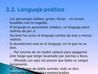 Los personajes hablan, gritan, lloran… en versos fundidos con la tragedia. El lenguaje es puramente andaluz, un lenguaje poco realista de por sí. Durante los actos el lenguaje cambia de mas a menos realista. El dramatismo esta en el lenguaje, en lo que no se dice. …  Por encima de mi madre saltaría para apagarme este fuego que tengo levantado por piernas y boca. …  Mirando sus ojos me parece que bebo su sangre lentamente. Se usan frases de doble sentido: todo se dice mediante pensamientos enmascarados. 