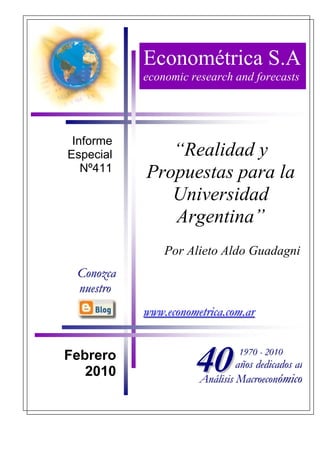 Econométrica S.A
           economic research and forecasts




 Informe
Especial      “Realidad y
   Nº411   Propuestas para la
              Universidad
              Argentina”
               Por Alieto Aldo Guadagni
 Conozca
 nuestro
           www.econometrica.com.ar


Febrero
   2010              40        1970 - 2010
                               años dedicados al
                      Análisis Macroeconómico
 