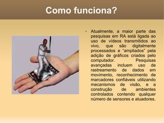 Como funciona?
 Atualmente, a maior parte das
pesquisas em RA está ligada ao
uso de vídeos transmitidos ao
vivo, que são digitalmente
processados e “ampliados” pela
adição de gráficos criados pelo
computador. Pesquisas
avançadas incluem uso de
rastreamento de dados em
movimento, reconhecimento de
marcadores confiáveis utilizando
mecanismos de visão, e a
construção de ambientes
controlados contendo qualquer
número de sensores e atuadores.
 