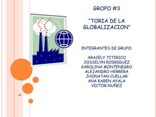 GROPO #3
“TORIA DE LA
GLOBALIZACION”

INTEGRANTES DE GRUPO:
ARACELY TITIRICO
JOSSELYN RODRIGUEZ
KAROLINA MONTENEGRO
ALEJANDRO HERRERA
JHONATAN CUELLAR
ANA KAREN AYALA
VICTOR NUÑEZ

 