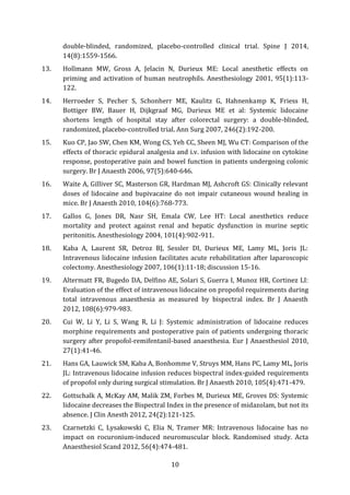 10
double-blinded, randomized, placebo-controlled clinical trial. Spine J 2014,
14(8):1559-1566.
13. Hollmann MW, Gross A, Jelacin N, Durieux ME: Local anesthetic effects on
priming and activation of human neutrophils. Anesthesiology 2001, 95(1):113-
122.
14. Herroeder S, Pecher S, Schonherr ME, Kaulitz G, Hahnenkamp K, Friess H,
Bottiger BW, Bauer H, Dijkgraaf MG, Durieux ME et al: Systemic lidocaine
shortens length of hospital stay after colorectal surgery: a double-blinded,
randomized, placebo-controlled trial. Ann Surg 2007, 246(2):192-200.
15. Kuo CP, Jao SW, Chen KM, Wong CS, Yeh CC, Sheen MJ, Wu CT: Comparison of the
effects of thoracic epidural analgesia and i.v. infusion with lidocaine on cytokine
response, postoperative pain and bowel function in patients undergoing colonic
surgery. Br J Anaesth 2006, 97(5):640-646.
16. Waite A, Gilliver SC, Masterson GR, Hardman MJ, Ashcroft GS: Clinically relevant
doses of lidocaine and bupivacaine do not impair cutaneous wound healing in
mice. Br J Anaesth 2010, 104(6):768-773.
17. Gallos G, Jones DR, Nasr SH, Emala CW, Lee HT: Local anesthetics reduce
mortality and protect against renal and hepatic dysfunction in murine septic
peritonitis. Anesthesiology 2004, 101(4):902-911.
18. Kaba A, Laurent SR, Detroz BJ, Sessler DI, Durieux ME, Lamy ML, Joris JL:
Intravenous lidocaine infusion facilitates acute rehabilitation after laparoscopic
colectomy. Anesthesiology 2007, 106(1):11-18; discussion 15-16.
19. Altermatt FR, Bugedo DA, Delfino AE, Solari S, Guerra I, Munoz HR, Cortinez LI:
Evaluation of the effect of intravenous lidocaine on propofol requirements during
total intravenous anaesthesia as measured by bispectral index. Br J Anaesth
2012, 108(6):979-983.
20. Cui W, Li Y, Li S, Wang R, Li J: Systemic administration of lidocaine reduces
morphine requirements and postoperative pain of patients undergoing thoracic
surgery after propofol-remifentanil-based anaesthesia. Eur J Anaesthesiol 2010,
27(1):41-46.
21. Hans GA, Lauwick SM, Kaba A, Bonhomme V, Struys MM, Hans PC, Lamy ML, Joris
JL: Intravenous lidocaine infusion reduces bispectral index-guided requirements
of propofol only during surgical stimulation. Br J Anaesth 2010, 105(4):471-479.
22. Gottschalk A, McKay AM, Malik ZM, Forbes M, Durieux ME, Groves DS: Systemic
lidocaine decreases the Bispectral Index in the presence of midazolam, but not its
absence. J Clin Anesth 2012, 24(2):121-125.
23. Czarnetzki C, Lysakowski C, Elia N, Tramer MR: Intravenous lidocaine has no
impact on rocuronium-induced neuromuscular block. Randomised study. Acta
Anaesthesiol Scand 2012, 56(4):474-481.
 