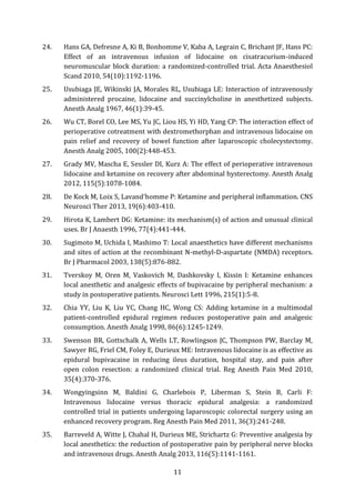 11
24. Hans GA, Defresne A, Ki B, Bonhomme V, Kaba A, Legrain C, Brichant JF, Hans PC:
Effect of an intravenous infusion of lidocaine on cisatracurium-induced
neuromuscular block duration: a randomized-controlled trial. Acta Anaesthesiol
Scand 2010, 54(10):1192-1196.
25. Usubiaga JE, Wikinski JA, Morales RL, Usubiaga LE: Interaction of intravenously
administered procaine, lidocaine and succinylcholine in anesthetized subjects.
Anesth Analg 1967, 46(1):39-45.
26. Wu CT, Borel CO, Lee MS, Yu JC, Liou HS, Yi HD, Yang CP: The interaction effect of
perioperative cotreatment with dextromethorphan and intravenous lidocaine on
pain relief and recovery of bowel function after laparoscopic cholecystectomy.
Anesth Analg 2005, 100(2):448-453.
27. Grady MV, Mascha E, Sessler DI, Kurz A: The effect of perioperative intravenous
lidocaine and ketamine on recovery after abdominal hysterectomy. Anesth Analg
2012, 115(5):1078-1084.
28. De Kock M, Loix S, Lavand'homme P: Ketamine and peripheral inflammation. CNS
Neurosci Ther 2013, 19(6):403-410.
29. Hirota K, Lambert DG: Ketamine: its mechanism(s) of action and unusual clinical
uses. Br J Anaesth 1996, 77(4):441-444.
30. Sugimoto M, Uchida I, Mashimo T: Local anaesthetics have different mechanisms
and sites of action at the recombinant N-methyl-D-aspartate (NMDA) receptors.
Br J Pharmacol 2003, 138(5):876-882.
31. Tverskoy M, Oren M, Vaskovich M, Dashkovsky I, Kissin I: Ketamine enhances
local anesthetic and analgesic effects of bupivacaine by peripheral mechanism: a
study in postoperative patients. Neurosci Lett 1996, 215(1):5-8.
32. Chia YY, Liu K, Liu YC, Chang HC, Wong CS: Adding ketamine in a multimodal
patient-controlled epidural regimen reduces postoperative pain and analgesic
consumption. Anesth Analg 1998, 86(6):1245-1249.
33. Swenson BR, Gottschalk A, Wells LT, Rowlingson JC, Thompson PW, Barclay M,
Sawyer RG, Friel CM, Foley E, Durieux ME: Intravenous lidocaine is as effective as
epidural bupivacaine in reducing ileus duration, hospital stay, and pain after
open colon resection: a randomized clinical trial. Reg Anesth Pain Med 2010,
35(4):370-376.
34. Wongyingsinn M, Baldini G, Charlebois P, Liberman S, Stein B, Carli F:
Intravenous lidocaine versus thoracic epidural analgesia: a randomized
controlled trial in patients undergoing laparoscopic colorectal surgery using an
enhanced recovery program. Reg Anesth Pain Med 2011, 36(3):241-248.
35. Barreveld A, Witte J, Chahal H, Durieux ME, Strichartz G: Preventive analgesia by
local anesthetics: the reduction of postoperative pain by peripheral nerve blocks
and intravenous drugs. Anesth Analg 2013, 116(5):1141-1161.
 