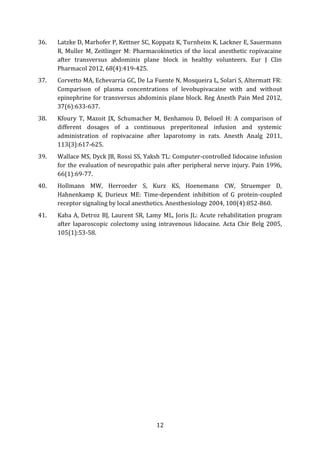 12
36. Latzke D, Marhofer P, Kettner SC, Koppatz K, Turnheim K, Lackner E, Sauermann
R, Muller M, Zeitlinger M: Pharmacokinetics of the local anesthetic ropivacaine
after transversus abdominis plane block in healthy volunteers. Eur J Clin
Pharmacol 2012, 68(4):419-425.
37. Corvetto MA, Echevarria GC, De La Fuente N, Mosqueira L, Solari S, Altermatt FR:
Comparison of plasma concentrations of levobupivacaine with and without
epinephrine for transversus abdominis plane block. Reg Anesth Pain Med 2012,
37(6):633-637.
38. Kfoury T, Mazoit JX, Schumacher M, Benhamou D, Beloeil H: A comparison of
different dosages of a continuous preperitoneal infusion and systemic
administration of ropivacaine after laparotomy in rats. Anesth Analg 2011,
113(3):617-625.
39. Wallace MS, Dyck JB, Rossi SS, Yaksh TL: Computer-controlled lidocaine infusion
for the evaluation of neuropathic pain after peripheral nerve injury. Pain 1996,
66(1):69-77.
40. Hollmann MW, Herroeder S, Kurz KS, Hoenemann CW, Struemper D,
Hahnenkamp K, Durieux ME: Time-dependent inhibition of G protein-coupled
receptor signaling by local anesthetics. Anesthesiology 2004, 100(4):852-860.
41. Kaba A, Detroz BJ, Laurent SR, Lamy ML, Joris JL: Acute rehabilitation program
after laparoscopic colectomy using intravenous lidocaine. Acta Chir Belg 2005,
105(1):53-58.
 