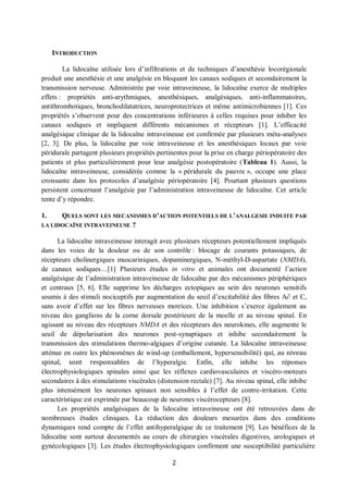 2
INTRODUCTION
La lidocaïne utilisée lors d’infiltrations et de techniques d’anesthésie locorégionale
produit une anesthésie et une analgésie en bloquant les canaux sodiques et secondairement la
transmission nerveuse. Administrée par voie intraveineuse, la lidocaïne exerce de multiples
effets : propriétés anti-arythmiques, anesthésiques, analgésiques, anti-inflammatoires,
antithrombotiques, bronchodilatatrices, neuroprotectrices et même antimicrobiennes [1]. Ces
propriétés s’observent pour des concentrations inférieures à celles requises pour inhiber les
canaux sodiques et impliquent différents mécanismes et récepteurs [1]. L’efficacité
analgésique clinique de la lidocaïne intraveineuse est confirmée par plusieurs méta-analyses
[2, 3]. De plus, la lidocaïne par voie intraveineuse et les anesthésiques locaux par voie
péridurale partagent plusieurs propriétés pertinentes pour la prise en charge périopératoire des
patients et plus particulièrement pour leur analgésie postopératoire (Tableau 1). Aussi, la
lidocaïne intraveineuse, considérée comme la « péridurale du pauvre », occupe une place
croissante dans les protocoles d’analgésie périopératoire [4]. Pourtant plusieurs questions
persistent concernant l’analgésie par l’administration intraveineuse de lidocaïne. Cet article
tente d’y répondre.
1. QUELS SONT LES MECANISMES D’ACTION POTENTIELS DE L’ANALGESIE INDUITE PAR
LA LIDOCAÏNE INTRAVEINEUSE ?
La lidocaïne intraveineuse interagit avec plusieurs récepteurs potentiellement impliqués
dans les voies de la douleur ou de son contrôle : blocage de courants potassiques, de
récepteurs cholinergiques muscariniques, dopaminergiques, N-méthyl-D-aspartate (NMDA),
de canaux sodiques…[1] Plusieurs études in vitro et animales ont documenté l’action
analgésique de l’administration intraveineuse de lidocaïne par des mécanismes périphériques
et centraux [5, 6]. Elle supprime les décharges ectopiques au sein des neurones sensitifs
soumis à des stimuli nociceptifs par augmentation du seuil d’excitabilité des fibres A∂ et C,
sans avoir d’effet sur les fibres nerveuses motrices. Une inhibition s’exerce également au
niveau des ganglions de la corne dorsale postérieure de la moelle et au niveau spinal. En
agissant au niveau des récepteurs NMDA et des récepteurs des neurokines, elle augmente le
seuil de dépolarisation des neurones post-synaptiques et inhibe secondairement la
transmission des stimulations thermo-algiques d’origine cutanée. La lidocaïne intraveineuse
atténue en outre les phénomènes de wind-up (emballement, hypersensibilité) qui, au niveau
spinal, sont responsables de l’hyperalgie. Enfin, elle inhibe les réponses
électrophysiologiques spinales ainsi que les réflexes cardiovasculaires et viscéro-moteurs
secondaires à des stimulations viscérales (distension rectale) [7]. Au niveau spinal, elle inhibe
plus intensément les neurones spinaux non sensibles à l’effet de contre-irritation. Cette
caractéristique est exprimée par beaucoup de neurones viscérocepteurs [8].
Les propriétés analgésiques de la lidocaïne intraveineuse ont été retrouvées dans de
nombreuses études cliniques. La réduction des douleurs mesurées dans des conditions
dynamiques rend compte de l’effet antihyperalgique de ce traitement [9]. Les bénéfices de la
lidocaïne sont surtout documentés au cours de chirurgies viscérales digestives, urologiques et
gynécologiques [3]. Les études électrophysiologiques confirment une susceptibilité particulière
 