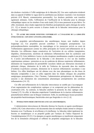 3
des douleurs viscérales à l’effet analgésique de la lidocaïne [8]. Une autre explication résiderait
dans sa capacité d’inhiber le vague dont la contribution aux douleurs viscérales s’est récemment
précisée (J-X Mazoit, communication personnelle). Les douleurs pariétales sont toutefois
également atténuées. Enfin, l’affirmation de l’inefficacité de la lidocaïne pour la chirurgie
orthopédique repose sur les résultats d’une seule étude [10] et nous paraissent un peu hâtive. En
effet, récemment, deux études rapportent des bénéfices postopératoires après chirurgie du rachis
[11, 12] et laissent la porte ouverte à d’autres études de la lidocaïne intraveineuse pour la
chirurgie orthopédique.
2. UN AUTRE MECANISME POTENTIEL CONTRIBUANT A L’ANALGESIE DE LA LIDOCAÏNE
INTRAVEINEUSE : SON EFFET ANTI-INFLAMMATOIRE.
Les propriétés anti-inflammatoires des anesthésiques locaux sont étudiées depuis
longtemps [1]. Ces propriétés peuvent contribuer à l’analgésie postopératoire. Les
polymorphonucléaires neutrophiles, les macrophages et les monocytes activés au cours de
l’inflammation apparaissent comme les cibles principales de l’action anti-inflammatoire de la
lidocaïne. Les différentes étapes consécutives de l’activation de ces cellules (margination,
diapédèse, chimiotactisme, sécrétions de médiateurs inflammatoires dont les cytokines) sont
atténuées [13]. Cette inhibition s’exerce via des récepteurs membranaires couplés à une protéine
G. L’action anti-inflammatoire de la lidocaïne a été démontrée in vivo sur des modèles
expérimentaux animaux : protection en cas de syndrome de détresse respiratoire inflammatoire,
diminution de l’augmentation de perméabilité vasculaire induite par obstruction intestinale et
péritonite clinique, diminution de la taille de l’infarctus du myocarde dans des modèles
d’ischémie re-perfusion coronaire, diminution de la réaction inflammatoire secondaire à une
brûlure. Ces effets bénéfiques ont été obtenus avec des taux plasmatiques ou des doses de
lidocaïne comparables à ceux et celles rapportés dans les études cliniques des propriétés
analgésiques postopératoires. Chez l’homme, l’administration périopératoire de lidocaïne est
associée à une diminution des concentrations plasmatiques postopératoires des cytokines
inflammatoires [14, 15].
Cet effet anti-inflammatoire de la lidocaïne intraveineuse ne semble pas s’accompagner
d’une augmentation des complications septiques et ne compromet pas les phénomènes de
cicatrisation [16]. Au contraire, la lidocaïne améliore le pronostic du choc septique chez
l’animal [17]. En effet, la lidocaïne empêcherait l’emballement de la réaction inflammatoire
potentiellement délétère sans la bloquer totalement. Enfin, les anesthésiques locaux possèdent
des propriétés bactériostatiques, bactéricides ainsi que fongicides in vitro [1, 6].
3. INTERACTIONS MEDICAMENTEUSES AVEC LES ANESTHESIQUES.
L’administration intraveineuse de lidocaïne diminue les besoins en agents anesthésiques
volatils [18]. Cette observation a été documentée dans de multiples études animal et cliniques
humaines avec l’isoflurane, le sévoflurane et le desflurane. La lidocaïne réduit également les
besoins en morphiniques et en propofol guidés par l’analyse de l’indice bispectral de
l’encéphalogramme [19-21]. Ces épargnes en agents anesthésiques se manifestent uniquement
lors de la stimulation chirurgicale et reflètent les propriétés analgésiques de la lidocaïne
 