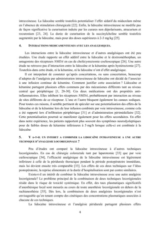 4
intraveineuse. La lidocaïne semble toutefois potentialiser l’effet sédatif du midazolam même
en l’absence de stimulation chirurgicale [22]. Enfin, la lidocaïne intraveineuse ne modifie pas
de façon significative la curarisation induite par les curares non dépolarisants, atracurium et
rocuronium [23, 24]. La durée de curarisation de la succinylcholine semble toutefois
augmentée par la lidocaïne, mais pour des doses supérieures à 2-3 mg/kg [25].
4. INTERACTIONS MEDICAMENTEUSES AVEC LES ANALGESIQUES.
Les interactions entre la lidocaïne intraveineuse et d’autres analgésiques ont été peu
étudiées. Une étude rapporte un effet additif entre la lidocaïne et le dextrométhorphan, un
antagoniste des récepteurs NMDA en cas de cholécystectomie coelioscopique [26]. Une autre
étude ne retrouve pas d’interaction entre la lidocaïne et la kétamine après hystérectomie [27].
Toutefois dans cette étude, ni la kétamine, ni la lidocaïne n’ont d’effet analgésique.
Il est interpelant de constater qu’après concertations, ou sans concertation, beaucoup
d’adeptes de l’analgésie par administration intraveineuse de lidocaïne ont décidé de l’associer
à une infusion continue de kétamine. Comment justifier cette association ? Lidocaïne et
kétamine partagent plusieurs effets communs par des mécanismes différents tant au niveau
central que périphérique [1, 28-30]. Ces deux médications ont des propriétés anti-
inflammatoires. Elles inhibent les récepteurs NMDA, probablement par interaction au niveau
de sites différents de ce récepteur. L’une et l’autre bloquent également les canaux sodiques.
Pour toutes ces raisons, il semble pertinent de spéculer sur une potentialisation des effets de la
lidocaïne et de la kétamine lors de leur infusion combinée par voie intraveineuse, comme cela
a été rapporté lors d’infiltration périphérique [31] et d’administration périmédullaire [32].
Cette potentialisation pourrait se manifester également pour les effets secondaires. En effet
dans notre expérience, les patients rapportent plus souvent des symptômes neurodysleptiques
pour de faibles doses de kétamine inférieures à 5 mg/h lorsque celle-ci est combinée à la
lidocaïne
5. Y A-T-IL UN INTERET A COMBINER LA LIDOCAÏNE INTRAVEINEUSE A UNE AUTRE
TECHNIQUE D’ANALGESIE LOCOREGIONALE ?
Peu d’études ont comparé la lidocaïne intraveineuse à d’autres techniques
locorégionales. En cas de chirurgie colorectale tant par laparotomie [33] que par voie
cœlioscopique [34], l’efficacité analgésique de la lidocaïne intraveineuse est légèrement
inférieure à celle de la péridurale thoracique pendant la période postopératoire immédiate,
mais lui devient ensuite très comparable [33]. Les effets de ces deux techniques sur l’iléus
postopératoire, la reprise alimentaire et la durée d’hospitalisation sont par contre similaires.
Existe-t-il un intérêt de combiner la lidocaïne intraveineuse avec une autre analgésie
locorégionale? Le problème principal de la combinaison de deux techniques locorégionales
réside dans le risque de toxicité systémique. En effet, des taux plasmatiques significatifs
d’anesthésique local sont mesurés au cours de toute anesthésie locorégionale en dehors de la
rachianesthésie [35]. Dès lors, la combinaison de deux analgésies locorégionales n’est
envisageable qu’en tenant compte des cinétiques des concentrations plasmatiques associées à
chacune de ces techniques.
La lidocaïne intraveineuse et l’analgésie péridurale partagent plusieurs effets
 