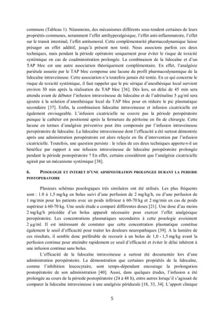 5
communs (Tableau 1). Néanmoins, des mécanismes différents sous-tendent certaines de leurs
propriétés communes, notamment l’effet antihyperalgésique, l’effet anti-inflammatoire, l’effet
sur le transit intestinal, l’effet antitumoral. Cette complémentarité pharmacodynamique laisse
présager un effet additif, jusqu’à présent non testé. Nous associons parfois ces deux
techniques, mais pendant la période opératoire uniquement pour éviter le risque de toxicité
systémique en cas de coadministration prolongée. La combinaison de la lidocaïne et d’un
TAP bloc est une autre association théoriquement complémentaire. En effet, l’analgésie
pariétale assurée par le TAP bloc compense une lacune du profil pharmacodynamique de la
lidocaïne intraveineuse. Cette association n’a toutefois jamais été testée. En ce qui concerne le
risque de toxicité systémique, il faut rappeler que le pic sérique d’anesthésique local survient
environ 30 min après la réalisation du TAP bloc [36]. Dès lors, un délai de 45 min sera
attendu avant de débuter l’infusion intraveineuse de lidocaïne et de l’adrénaline 5 µg/ml sera
ajoutée à la solution d’anesthésique local du TAP bloc pour en réduire le pic plasmatique
secondaire [37]. Enfin, la combinaison lidocaïne intraveineuse et infusion cicatricielle est
également envisageable. L’infusion cicatricielle ne couvre pas la période peropératoire
puisque le cathéter est positionné après la fermeture du péritoine en fin de chirurgie. Cette
lacune en termes d’analgésie préventive peut être compensée par l’infusion intraveineuse
peropératoire de lidocaïne. La lidocaïne intraveineuse dont l’efficacité a été surtout démontrée
après une administration peropératoire est alors relayée en fin d’intervention par l’infusion
cicatricielle. Toutefois, une question persiste : le relais de ces deux techniques apporte-t-il un
bénéfice par rapport à une infusion intraveineuse de lidocaïne peropératoire prolongée
pendant la période postopératoire ? En effet, certains considèrent que l’analgésie cicatricielle
agirait par un mécanisme systémique [38].
6. POSOLOGIE ET INTERET D’UNE ADMINISTRATION PROLONGEE DURANT LA PERIODE
POSTOPERATOIRE
Plusieurs schémas posologiques très similaires ont été utilisés. Les plus fréquents
sont : 1.0 à 1,5 mg/kg en bolus suivi d’une perfusion de 2 mg/kg/h, ou d’une perfusion de
1 mg/min pour les patients avec un poids inférieur à 60-70 kg et 2 mg/min en cas de poids
supérieur à 60-70 kg. Une seule étude a comparé différentes doses [21]. Une dose d’au moins
2 mg/kg/h précédée d’un bolus apparaît nécessaire pour exercer l’effet analgésique
peropératoire. Les concentrations plasmatiques secondaires à cette posologie avoisinent
2 µg/ml. Il est intéressant de constater que cette concentration plasmatique constitue
également le seuil d’efficacité pour traiter les douleurs neuropathiques [39]. A la lumière de
ces résultats, il semble donc préférable de recourir à un bolus de 1,0 - 1,5 mg/kg avant la
perfusion continue pour atteindre rapidement ce seuil d’efficacité et éviter le délai inhérent à
une infusion continue sans bolus.
L’efficacité de la lidocaïne intraveineuse a surtout été documentée lors d’une
administration peropératoire. La démonstration que certaines propriétés de la lidocaïne,
comme l’inhibition leucocytaire, sont temps-dépendant encourage la prolongation
postopératoire de son administration [40]. Aussi, dans quelques études, l’infusion a été
prolongée au cours de la période postopératoire (24 à 48 h), entre autres lorsqu’il s’agissait de
comparer la lidocaïne intraveineuse à une analgésie péridurale [18, 33, 34]. L’apport clinique
 