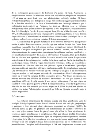 6
de la prolongation postopératoire de l’infusion n’a jamais été testé. Néanmoins, la
comparaison des résultats de notre série de cas avec une infusion peropératoire uniquement
[41] et ceux de notre étude avec une administration prolongée pendant 24 heures
postopératoires [18] (le reste de la prise en charge étant identique) suggère que la récupération
de la fonction intestinale et la durée d’hospitalisation sont davantage raccourcis par la
prolongation postopératoire de l’infusion. La dose de lidocaïne pour la perfusion
postopératoire est en général diminuée par rapport à la dose peropératoire. Nous utilisons une
dose de 1,33 mg/kg/h. En effet, le pourcentage de forme libre de la lidocaïne varie entre 20 et
40%, et est beaucoup plus élevé que celui des autres anesthésiques locaux. Il existe donc un
risque théorique d’accumulation et secondairement d’intoxication systémique en cas de
perfusion prolongée, qui motive une réduction de la dose postopératoire.
 La surveillance des patients bénéficiant d’une infusion intraveineuse postopératoire
suscite le débat. D’aucuns estiment, en effet, que ces patients doivent être l’objet d’une
surveillance rapprochée. Une telle mesure n’est pas appliquée aux patients bénéficiant des
techniques d’analgésie locorégionale par infusion continue. Pourtant, lors de toutes ces
infusions continues, les concentrations plasmatiques d’anesthésique local sont significatives et
avoisinent celles mesurées lors des infusions intraveineuses de lidocaïne. Bien que la fraction
libre de lidocaïne soit supérieure à celles des autres anesthésiques locaux, l’augmentation
postopératoire de l’1-glycoprotéine, protéine de la phase aiguë qui fixe la fraction libre des
anesthésiques locaux, réduit le risque d’intoxication systémique. Enfin, les concentrations
plasmatiques de lidocaïne associées aux premiers signes d’intoxications systémiques
mineures sont trois à quatre fois inférieures à celles responsables des complications sérieuses.
Une information des patients bénéficiant de cette technique d’analgésie et des infirmières en
charge du suivi de ces patients pour reconnaître les premiers signes d’intoxication systémique
permet de prévenir la survenue d’effets secondaires graves. Pour toutes ces raisons, nos
patients recevant une infusion de lidocaïne intraveineuse ne sont pas soumis à une
surveillance différente de celle assurée à tous patients chirurgicaux. Pour des raisons de
sécurité et comme pour les pompes d’ACP, il est recommandé de connecter la perfusion de
lidocaïne sur une voie veineuse qui lui est propre ou, à défaut, le plus près possible du
cathéter pour éviter l’administration accidentelle de bolus de lidocaïne accumulée dans la
trousse de perfusion.
7. CONCLUSION
La perfusion intraveineuse de lidocaïne occupe une place grandissante dans les
stratégies d’analgésie postopératoire. Ses mécanismes d’action sont multiples, périphériques
et centraux, et font intervenir divers récepteurs notamment les récepteurs NMDA. La
lidocaïne exerce de plus des propriétés anti-inflammatoires en inhibant l’activation des
leucocytes polymorphonucléaires. En peropératoire, elle réduit de façon significative les
besoins en agents anesthésiques et morphiniques. Bien que très peu étudiée, l’association
kétamine - lidocaïne paraît pertinente eu égard de leur profil pharmacodynamique similaire.
L’association de la lidocaïne intraveineuse avec une autre technique locorégionale peut être
envisagée si on tient compte du risque d’intoxication systémique de ces combinaisons. Plus
particulièrement, l’analgésie pariétale assurée par le TAP bloc compense une lacune du profil
 