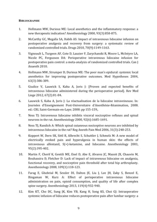 9
BIBLIOGRAPHIE
1. Hollmann MW, Durieux ME: Local anesthetics and the inflammatory response: a
new therapeutic indication? Anesthesiology 2000, 93(3):858-875.
2. McCarthy GC, Megalla SA, Habib AS: Impact of intravenous lidocaine infusion on
postoperative analgesia and recovery from surgery: a systematic review of
randomized controlled trials. Drugs 2010, 70(9):1149-1163.
3. Vigneault L, Turgeon AF, Cote D, Lauzier F, Zarychanski R, Moore L, McIntyre LA,
Nicole PC, Fergusson DA: Perioperative intravenous lidocaine infusion for
postoperative pain control: a meta-analysis of randomized controlled trials. Can J
Anaesth 2010.
4. Hollmann MW, Strumper D, Durieux ME: The poor man's epidural: systemic local
anesthetics for improving postoperative outcomes. Med Hypotheses 2004,
63(3):386-389.
5. Giudice V, Lauwick S, Kaba A, Joris J: [Proven and expected benefits of
intravenous lidocaine administered during the perioperative period]. Rev Med
Liege 2012, 67(2):81-84.
6. Lauwick S, Kaba A, Joris J: La réactualisation de la lidocaïne intraveineuse. In:
Journées d'Enseignement Post-Universitaire d'Anesthésie-Réanimation, 2008.
ed.: CRI, Saint-Germain-en-Laye; 2008: pp 155-159,.
7. Ness TJ: Intravenous lidocaine inhibits visceral nociceptive reflexes and spinal
neurons in the rat. Anesthesiology 2000, 92(6):1685-1691.
8. Ness TJ, Randich A: Which spinal cutaneous nociceptive neurons are inhibited by
intravenous lidocaine in the rat? Reg Anesth Pain Med 2006, 31(3):248-253.
9. Koppert W, Dern SK, Sittl R, Albrecht S, Schuttler J, Schmelz M: A new model of
electrically evoked pain and hyperalgesia in human skin: the effects of
intravenous alfentanil, S(+)-ketamine, and lidocaine. Anesthesiology 2001,
95(2):395-402.
10. Martin F, Cherif K, Gentili ME, Enel D, Abe E, Alvarez JC, Mazoit JX, Chauvin M,
Bouhassira D, Fletcher D: Lack of impact of intravenous lidocaine on analgesia,
functional recovery, and nociceptive pain threshold after total hip arthroplasty.
Anesthesiology 2008, 109(1):118-123.
11. Farag E, Ghobrial M, Sessler DI, Dalton JE, Liu J, Lee JH, Zaky S, Benzel E,
Bingaman W, Kurz A: Effect of perioperative intravenous lidocaine
administration on pain, opioid consumption, and quality of life after complex
spine surgery. Anesthesiology 2013, 119(4):932-940.
12. Kim KT, Cho DC, Sung JK, Kim YB, Kang H, Song KS, Choi GJ: Intraoperative
systemic infusion of lidocaine reduces postoperative pain after lumbar surgery: a
 