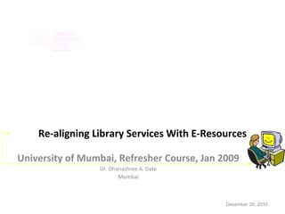Re-aligning Library Services With E-Resources University of Mumbai, Refresher Course, Jan 2009 Dr. Dhanashree A. Date Mumbai December 28, 2010 