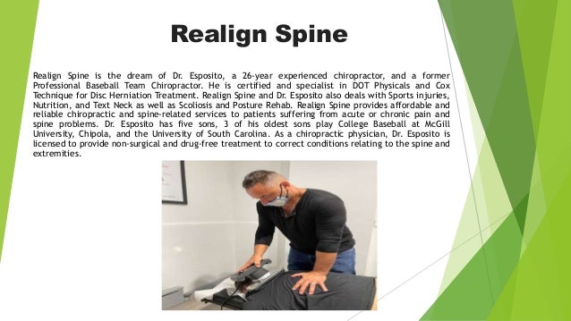 Realign Spine
Realign Spine is the dream of Dr. Esposito, a 26-year experienced chiropractor, and a former
Professional Baseball Team Chiropractor. He is certified and specialist in DOT Physicals and Cox
Technique for Disc Herniation Treatment. Realign Spine and Dr. Esposito also deals with Sports injuries,
Nutrition, and Text Neck as well as Scoliosis and Posture Rehab. Realign Spine provides affordable and
reliable chiropractic and spine-related services to patients suffering from acute or chronic pain and
spine problems. Dr. Esposito has five sons, 3 of his oldest sons play College Baseball at McGill
University, Chipola, and the University of South Carolina. As a chiropractic physician, Dr. Esposito is
licensed to provide non-surgical and drug-free treatment to correct conditions relating to the spine and
extremities.
 
