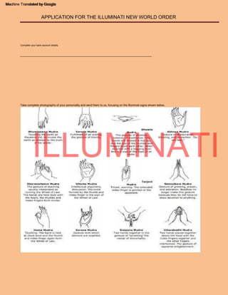 ___________________________________________________________________________________
Take complete photographs of your personality and send them to us, focusing on the Illuminati signs shown below.
APPLICATION FOR THE ILLUMINATI NEW WORLD ORDER
Machine Translated by Google
Complete your bank account details.
ILLUMINATI
Machine Translated by Google
 