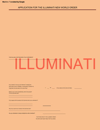 ILLUMINATI
Machine Translated by Google
APPLICATION FOR THE ILLUMINATI NEW WORLD ORDER
(If yes, please provide names and dates)
_____
___ ______________
Are you interested in being contacted by other members?
Could you give a brief description of your skills/talents?
____________________________________________
______________________________________________
______________________________________________
____________________________________________________________________________________________________
______________________________________________
_______________________________________________________________________________________________________
______________________________________________
THE APPLICANT MUST READ THE FOLLOWING
world order by force or infiltration, or having been a member of a
Do you believe or have you ever believed in changing the...
FACTS RELATING TO THE ILLUMINATI ORDER
Yeah
Why do you want to be a member of the Illuminati order?
Do you agree with the purpose of the Illuminati order as you understand it?
Organization that advocates for the same thing?
Based on your current understanding, what is the purpose?
From the Illuminati order?
No
Machine Translated by Google
 