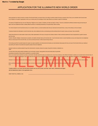 I hereby certify on my honor that all these answers are true and correct, and that I have read, understood and agree
with all statements made in this application form.
APPLICATION FOR THE ILLUMINATI'S NEW WORLD ORDER
Machine Translated by Google
automatically membership. Mutual interest is essential for a successful initiation.
Before submitting this application, be certain that you are not driven by mere curiosity. You must be able, at any moment, to sacrifice what you are today for what will come.
Illuminati members are carefully selected through their achievements in business, ideas and concepts, through their interests or dedication to a
Powerful, influential, intelligent, entrepreneurial, successful, and wealthy individuals make up the Illuminati order. To join the Illuminati, there's no secret handshake, and you can't simply claim to be enlightened.
When you become part of the new world order, you can be sure that you'll know it, without anyone having to tell you.
Your internet research into the Illuminati has led you to our website; however, you should carefully select what you read about the Illuminati Order, as many of the articles you find are heretical.
Having expressed your desire to become a member of the Illuminati Society, we assume that you are willing to carefully consider the step you propose to take. Since you are unfamiliar with the exact nature
of our Institution, we consider it appropriate to inform you of certain points, the knowledge of which might influence your decision to apply for membership.
cause.
Conspiracy theorists have attempted to crack the Illuminati code, and by labeling the order as a domineering clan that worships demons for greed, success, and power, they are deceitful.
Admission to our society will entail certain financial obligations that you must meet without detriment to yourself or your dependents. In addition to the entrance fees, you will also be required to make sacrifices.
Surrounding yourself with successful people who support your goals, aspirations, and achievements will elevate your social standing; these people will know you're part of the Illuminati without you needing to
say anything; this network of successful and supportive people will also be enlightened.
We do not currently have the authority to provide you with further information about the society you propose to join, but we have provided you with sufficient information to enable you to conclude that the Illuminati does not
contradict the principles that distinguish a man of right heart and mind, nor do they have anything that is incompatible with your civic, moral or religious duties. We believe it appropriate to inform you that your
The essence of Enlightenment lies in the word "Becoming." Religions such as Judaism, Christianity, and Islam are based on "Being." Those who understand the difference between being and becoming will
begin to see how Enlightenment offers a radically different worldview, one absolutely astonishing in the opportunities it offers humanity.
to be.
Videos that spill blood and contain satanic rituals are also a false representation of the order, and anyone who wishes to believe in these unorthodox episodes will never be approached or guided to become
part of the order.
The New World Order guides potential candidates to join the Illuminati. However, being guided to the secret society does not guarantee
____________________________________________________________________________________
SIGN YOUR FULL NAME (in ink)
ILLUMINATI
Machine Translated by Google
 