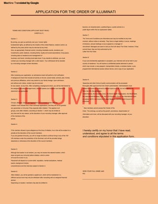 ILLUMINATI
APPLICATION FOR THE ORDER OF ILLUMINATI
Machine Translated by Google
Section 2:
After reviewing your application, an admissions board will perform a full verification.
Order. The rankings, as well as the growth, promotions, dissemination of
Depending on location, members may also be entitled to
groups, even after initiation, according to Section 1, which may be divided at
any time and for any reason, at the discretion of your recruiting manager, after approval
of the members of the
for any reason, at any time. After completing a background check, you will be interviewed by
the assigned recruiting manager/monk, who will assess your situation and talents for
placement, as appropriate.
Section 3:
fundamental rights, as defined by the Charter of the United Nations; creative control, as
defined by the juries (which may be returned at any time)
UN members under the jurisdiction of the Illuminati, and will be provided refuge
elsewhere or otherwise at the discretion of the council members.
If the member refuses to give allegiance at the time of initiation, he or she will be subject to a
penalty at the discretion of the council members.
which may include: a new passport, transportation tickets, a wireless tracker, a pre-
programmed international access cellular device, and a copy of your application.
will reveal the location to you.
Section 7:
Section 6:
offshore account and may only be withdrawn after consulting with an assigned financial
advisor.
moment, without notice or amnesty. They have no legal validity in courts, meetings
of directors, annual meetings or as an appeal to a manager of
Speeches and other forms of public communication will be processed
Section 8:
TERMS AND CONDITIONS (APPLICANT MUST READ)
Although the location is not random, you may not receive the desired location, which
does not grant you immunity before initiation, which is when
The Terms and Conditions are informative and may be modified at any time.
Section 4:
time, as appropriate); financial control, including charitable events, donations and
investments; public relations, including family, loyalty and social associations; living space,
including place of residence and management of
*
New members cannot access the Charter of the
thoroughly after approval from the Order's administrator. Administrators must
contact the council for approval to discuss topics such as, but not limited to: the
NSA, the IRS, the petrodollar,
business; and travel, including local state travel. If you decide to withdraw, you must
contact your recruiting manager with a valid reason. Your withdrawal will be decided
by a recruiting manager at their discretion.
comprehensive and the interview subject to Section 2.
discretion.
If your pre-membership application is accepted, your interview will not be held in your
country of residence. You will receive a confidential packet delivered in person.
Initiation must indicate this in their individual applications, and they will not be granted
any guarantee or immunity if they separate after initiation. This applies to all
information and more, will be discussed with your recruiting manager, at your
If you are granted immunity, you will no longer be able to continue living in any of the 193
CAREFULLY)
advice.
recruitment. Managers are sworn to tell you the truth about The Order; however, if they
commit fraud, they are fully authorized by the
Section 9:
Placement will depend on current skills, reputation, mental evaluations, medical
exams, background checks
By joining, you give up authority over your: human rights
Groups, alliances, teams and legions that wish to remain united after the
Letter from the Order.
A background check that includes all activity on forums, social media, schools, jobs, homes,
and previous affiliations, which may extend to your family lineage. Upon admission,
and without prior notice, content may be removed.
United Nations, the European Union, the World Health Organization, the World Bank,
the International Monetary Fund, the G-20 Economic Group, the International Court
of Justice, NATO, the Council on Foreign Relations, and the World Council of
Churches.
become: an industrial plant, a political figure, a public activist or a
public figure within the six superpower states.
After initiation, you will be granted a capital sum, which will be maintained in a
Section 1:
Section 5:
I hereby certify on my honor that I have read,
understood, and agree to all the terms
and conditions stipulated in this application form.
___________________________________________________________
SIGN YOUR FULL NAME (with
ink)
Machine Translated by Google
 