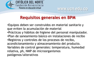 www.ucn.edu.co
         Requisitos generales en BPM
•Equipos deben ser construidos en material sanitario y
que eviten la acumulación de material
•Prácticas y hábitos de higiene del personal manipulador.
•Plan de saneamiento básico en instalaciones de recibo
•Registros y controles de los procesos de recibo,
acondicionamiento y almacenamiento del producto.
Variables de control generales: temperatura, humedad
relativa, ph, NMP de microorganismos
patógenos/alterativos
 