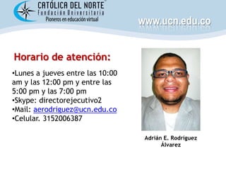 www.ucn.edu.co


Horario de atención:
•Lunes a jueves entre las 10:00
am y las 12:00 pm y entre las
5:00 pm y las 7:00 pm
•Skype: directorejecutivo2
•Mail: aerodriguez@ucn.edu.co
•Celular. 3152006387

                                   Adrián E. Rodríguez
                                         Álvarez
 