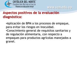 www.ucn.edu.co
Aspectos positivos de la evaluación
diagnóstica:
 •Aplicación de BPM a los procesos de empaque,
 para evitar los riesgos en inocuidad.
 •Conocimiento general de requisitos sanitarios y
 de regulación alimentaria, con respecto a
 empaques para productos agrícolas manejados a
 granel.
 