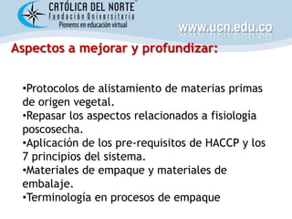 www.ucn.edu.co
Aspectos a mejorar y profundizar:


 •Protocolos de alistamiento de materias primas
 de origen vegetal.
 •Repasar los aspectos relacionados a fisiología
 poscosecha.
 •Aplicación de los pre-requisitos de HACCP y los
 7 principios del sistema.
 •Materiales de empaque y materiales de
 embalaje.
 •Terminología en procesos de empaque
 