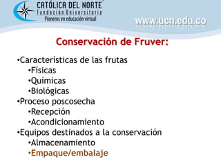 www.ucn.edu.co
         Conservación de Fruver:
•Características de las frutas
   •Físicas
   •Químicas
   •Biológicas
•Proceso poscosecha
   •Recepción
   •Acondicionamiento
•Equipos destinados a la conservación
   •Almacenamiento
   •Empaque/embalaje
 