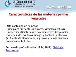 www.ucn.edu.co
  Características de las materias primas
                vegetales

•Alto contenido de humedad
•Principales nutrientes (azúcares, vitaminas, fibras)
•Pueden ser climatéricas o no climatéricas (respiración)
•Presencia de levaduras, hongos y bacterias entéricas
(su fuente de alimento es la glucosa y demás azúcares
presentes en la fruta)

Recurso de profundización: (Rolz, 2011): Fisiología
Poscosecha
 