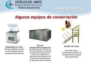 www.ucn.edu.co
            Algunos equipos de conservación




                                     Cava de                  Secador de frutas:
 Empacadora al vacío:      refrigeración/congelación
Extrae mediante succión    Permite extraer el calor de
 el aire presente en los                                        Usa calor solar o
                           los alimentos hasta ciertos      artificial para reducir el
empaques del producto        niveles de temperatura,         contenido de humedad
                           que permitan disminuir las           de los alimentos
                            reacciones fisicoquímicas
                           de deterioro de los mismos
 