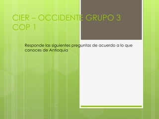 CIER – OCCIDENTE GRUPO 3 
COP 1 
Responde las siguientes preguntas de acuerdo a lo que 
conoces de Antioquia 
 