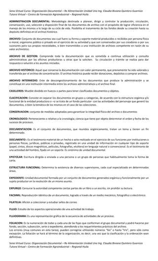 Sena Virtual Curso: Organización Documental – Re Alimentación Unidad Uno Ing. Claudia Biviana Quintero Guarnizo
Tutora Virtual – Centro de Formación Agroindustrial – Regional Huila

ADMINISTRACION DOCUMENTAL: Metodología destinada a planear, dirigir y controlar la producción, circulación,
conservación, uso, selección y disposición final de los documentos de archivo con el propósito de lograr eficiencia en el
manejo de los mismos a lo largo de su ciclo de vida. Posibilita el tratamiento de los fondos desde su creación hasta su
depósito definitivo en el archivo histórico.

ARCHIVO: Conjunto de documentos sea cual fuere su forma y soporte material producidos o recibidos por persona física
o moral, organismo público o privado en el ejercicio de su actividad y que son conservados por sus creadores o por sus
sucesores para sus propias necesidades, o bien transmitidos a una institución de archivos competente en razón de su
valor archivístico.

ARCHIVO DE GESTION: Comprende toda la documentación que es sometida a continua utilización y consulta
administrativas por las oficinas productoras u otras que la soliciten. Su circulación y trámite se realiza para dar
respuesta o solución a los asuntos iniciados.

ARCHIVO HISTORICO: Aquel que conserva la documentación con valor permanente, que previamente ha sido valorada y
transferida por el archivo de concentración. El archivo histórico puede recibir donaciones, depósitos o comprar archivos.

ARCHIVO INTERMEDIO: Ente de descongestionamiento de los documentos que produce la administración y se
constituye en una institución intermedia entre los archivos administrativos y el archivo final.

CASILLEROS: Mueble dividido en huecos o partes para tener clasificados documentos y objetos.

CLACIFICACION: Consiste en separar los documentos en grupos y categorías, de acuerdo con la estructura orgánica y/o
funcional de la entidad productora o –si se trata de un fondo particular- con las actividades del personaje que generó los
documentos, o bien la temática de los mismos en el caso de las colecciones.

CONSERVACION: conjunto de medidas adoptadas para garantizar la integridad física del archivo o documentos

CRONOLOGICO: Perteneciente o relativo a la cronología; ciencia que tiene por objeto determinar el orden y fecha de los
sucesos de procesos.

DOCUMENTACION: Es el conjunto de documentos, que reunidos orgánicamente, tratan un tema y tienen un fin
determinado.

DOCUMENTO : Es el testimonio material de un hecho o acto realizado en el ejercicio de sus funciones por instituciones o
personas físicas, jurídicas, públicas o privadas, registrado en una unidad de información en cualquier tipo de soporte
(papel, cintas, discos magnéticos, películas, fotografías, etcétera) en lenguaje natural o convencional. Es el testimonio de
una actividad del hombre, fijado en un soporte. Es sinónimo de unidad documental.

EPISTOLAR: Escritura dirigida o enviada a una persona o un grupo de personas que habitualmente toma la forma de
carta.

ESTRUCTURA FUNCIONAL: Determina la existencia de diversos supervisores, cada cual especializado en determinadas
áreas.

EXPEDIENTE: Unidad documental formada por un conjunto de documentos generados orgánica y funcionalmente por un
sujeto productor en la resolución de un mismo asunto.

EXPURGO: Censurar la autoridad competente ciertas partes de un libro o un escrito, sin prohibir su lectura.

FACSIMIL: Reproducción idéntica de un documento, logrado a través de un medio mecánico, fotográfico o electrónico.

FILATELIA: Afición a coleccionar y estudiar sellos de correo

FLUJO: Estudio de los aspectos operacionales de una actividad de trabajo.

FLUJOGRAMA: Es una representación gráfica de la secuencia de actividades de un proceso.

FOLIACION: Es la numeración de todas y cada una de las fojas que conforman el grupo documental y podrá hacerse por
fondo, sección, subsección, serie o expediente, atendiendo a los requerimientos prácticos del archivo.
Los errores (muy comunes en esta tarea), pueden corregirse utilizando números “bis” o hasta “tris”, pero sólo como
excepción. La foliación se hará al término de la organización, es decir, una vez que la clasificación y la ordenación sean
definitivas.

Sena Virtual Curso: Organización Documental – Re Alimentación Unidad Uno Ing. Claudia Biviana Quintero Guarnizo
Tutora Virtual – Centro de Formación Agroindustrial – Regional Huila
 