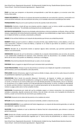 Sena Virtual Curso: Organización Documental – Re Alimentación Unidad Uno Ing. Claudia Biviana Quintero Guarnizo
Tutora Virtual – Centro de Formación Agroindustrial – Regional Huila


FOLIO: Las hojas que componen un documento correspondiendo a cada folio dos páginas y se enuncian como folio
frente y folio vuelto.

FONDO DOCUMENTAL: El fondo es el conjunto documental procedente de una institución o persona, conservado en el
archivo de dicha institución o de una institución de archivo, es el resultado natural de la actividad que ésta realiza.

FRANQUEADORA: Máquina con la cual se portea el correo de acuerdo al valor del servicio.

FRANQUICIA: Contrato a través del que una empresa autoriza a alguien a usar su marca y vender sus productos bajo
determinadas condiciones: “ha solicitado una franquicia de esa conocida pizzería”

GESTION DE DOCUMENTOS: Conjunto de actividades administrativas y técnicas tendientes al eficiente, eficaz y efectivo
manejo y organización de la documentación producida y recibida por una entidad desde su origen hasta su destino final,
con el objeto de facilitar su consulta, conservación y utilización.

LEGAJO: En los archivos históricos es el conjunto de documentos que forman una unidad documental.

MARBETE: Cédula que por lo común se adhiere a las piezas de tela, cajas, botellas frascos u otros objetos, y en que se
suele manuscribir o imprimir la marca de fábrica, o expresar en un rótulo lo que dentro se contiene y a veces sus
cualidades, uso, precio, etc.

MINUTA: Borrador de un documento donde se expresan algunos datos esenciales, que permiten posteriormente
elaborar una comunicación.

ORDENACION: Operación de unir los elementos o unidades de un conjunto relacionándolos unos con otros, de acuerdo
a una unidad-orden establecida de antemano. Estos elementos serán los documentos o las unidades archivísticas,
dentro de las series. Estas pueden ser alfabéticas, numéricas o cronológicas.

ORIGINAL: Documento producido directamente por su autor, sin ser una copia.

PERFORAR: Hacer un agujero en algo de forma que lo atraviese total o parcialmente.

PLAZO PRECAUCIONAL: Tiempo en que los documentos se conservan con el objeto de responder a reclamaciones
administrativas y servir de antecedente a otro documento.

PRECLUSION: Carácter del proceso, según el cual el juicio se divide en etapas, cada una de las cuales clausura la anterior
sin posibilidad de replantear lo ya decidido en ella.

PRESCRIPCION: (fem.) Acción de prescribir (disponer). Particularm., de disponer el médico una medicación o
tratamiento. // Acción de prescribir (establecerse o extinguirse un derecho, obligación, etc.). // (ant.). Introducción a
un escrito. // Se basa en una norma jurídica que no ha sido dictada pensando en el documento, sino en un derecho,
en una persona o en un objeto. Aunque no ha sido pensada para el documento, la norma, al señalar la caducidad de
un derecho, permite eliminar el documento que lo sustenta (prescripción de los documentos contables, se pueden
reclamar su pago y cobro solo si no han cumplido 10 años).

RADICACION: Procedimiento por medio del cual las entidades asignan un número consecutivo a las comunicaciones
recibidas o producidas, dejando constancia de la fecha y hora de recibo o de envío, con el propósito de oficializar su
trámite y cumplir con los términos de vencimiento que establezca la ley.

REGISTRAR: Anotación de los datos del documento en los modelos de control.

ROTULAR: Escrito compendiado en que se anuncia el contenido, carácter o clase de una cosa.

SECCION DOCUMENTAL: Es una subdivisión del fondo integrada por un conjunto de documentos generales, en razón de
una subdivisión orgánico -funcional.

SELECCIÓN: Proceso mediante el cual se determina el destino final de la documentación, para eliminar o conservar
parcial o totalmente

SERIE: División de un fondo o sección, que corresponde al conjunto de documentos, producidos en el desarrollo de una
misma función o actividad administrativa regulados por la misma norma de procedimiento, se refieren a un tema
específico.

Sena Virtual Curso: Organización Documental – Re Alimentación Unidad Uno Ing. Claudia Biviana Quintero Guarnizo
Tutora Virtual – Centro de Formación Agroindustrial – Regional Huila
 