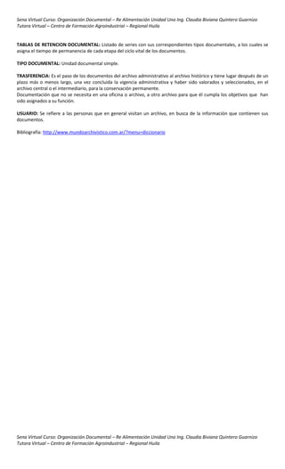 Sena Virtual Curso: Organización Documental – Re Alimentación Unidad Uno Ing. Claudia Biviana Quintero Guarnizo
Tutora Virtual – Centro de Formación Agroindustrial – Regional Huila


TABLAS DE RETENCION DOCUMENTAL: Listado de series con sus correspondientes tipos documentales, a los cuales se
asigna el tiempo de permanencia de cada etapa del ciclo vital de los documentos.

TIPO DOCUMENTAL: Unidad documental simple.

TRASFERENCIA: Es el paso de los documentos del archivo administrativo al archivo histórico y tiene lugar después de un
plazo más o menos largo, una vez concluida la vigencia administrativa y haber sido valorados y seleccionados, en el
archivo central o el intermediario, para la conservación permanente.
Documentación que no se necesita en una oficina o archivo, a otro archivo para que él cumpla los objetivos que han
sido asignados a su función.

USUARIO: Se refiere a las personas que en general visitan un archivo, en busca de la información que contienen sus
documentos.

Bibliografía: http://www.mundoarchivistico.com.ar/?menu=diccionario




Sena Virtual Curso: Organización Documental – Re Alimentación Unidad Uno Ing. Claudia Biviana Quintero Guarnizo
Tutora Virtual – Centro de Formación Agroindustrial – Regional Huila
 