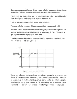 digamos unos pocos billones. Usted puede calcular los valores de comienzo
para todos los flujos utilizando los valores iniciales de las poblaciones.
En el modelo de cuenta de ahorro, el valor inicial para el banco el saldo es de
$ 10. Dado que la ecuación para el pago de intereses es:
Pago de Intereses = Balance del Banco *Tasa de Interés
Podemos calcular el primer flujo de pagos de intereses que es $ 1.00.
Podemos tomar la información que tenemos y empezar a trazar la gráfica del
modelo comportamiento modelo, como se muestra en la Figura 2. Recuerde
que la pendiente de flujo es igual flujo neto.
Esto significa que la pendiente inicial del balance bancario es igual al primer
valor de pagos de intereses, ósea 1.
Ahora que sabemos cómo comienza el modelo a comportarse tenemos que
averiguar hacia donde va. Sabemos que el modelo de balance de los bancos
es un ejemplo de realimentación positiva, por lo tanto, la población seguirá
aumentando. Pero, ¿qué pasaría si no supiéramos que el modelo exhibe
realimentación positiva? ¿Cómo se dio cuenta? Aquí hay una buena prueba:
 