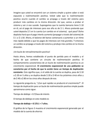 Imagine que usted se encontró con un sistema simple y quiere saber si está
expuesto a realimentación positiva. Usted sabe que la realimentación
positiva ocurre cuando el cambio se propaga a través del sistema para
producir más cambios en la misma dirección. Así que, vamos a probar el
sistema y ver si eso sucede. Supongamos que la cuenta bancaria tiene $ 10
en él, así el pago de intereses para ese año es de $ 1. Ahora pretenda que
usted deposita $ 5 en la cuenta (un cambio en el sistema). qué pasa? Dicho
depósito hará que el pago interés aumenta (propagar a través del sistema) de
$ 1 a $ 1.50. Ahora, el balance del banco comenzará a aumentar a un ritmo
más rápido debido a que los pagos de intereses son más grandes. Y entonces
un cambio se propaga a través del sistema y produjo más cambio en la misma
dirección.
¡Un bucle de retroalimentación positiva!
Hasta ahora, hemos establecido el punto de partida para el modelo y el
hecho de que contiene un circuito de realimentación positiva. El
comportamiento característico de un bucle de realimentación positiva es un
crecimiento exponencial. El crecimiento exponencial de una población se
caracteriza por el hecho de que la acción tiene un tiempo de duplicación
constante. Esto significa que, si el saldo de la cuenta se duplica, pasa de $ 10
a $ 20 en 5 años y se duplica desde $ 20 a $ 40 en los próximos cinco años y
de $ 40 a $ 80 en los cinco años después de eso.
La siguiente pregunta es, "¿Con qué rapidez se producirá el crecimiento?". El
tiempo de duplicación para un bucle de realimentación positiva simple puede
aproximarse como sigue:
Tiempo de doblaje = 0.7/tasa de interés
El tiempo de doblaje en este modelo es
Tiempo de doblaje = 0.7/0.1 = 7 años.
El gráfico de la Figura 3 muestra el crecimiento exponencial generado por el
modelo de la cuenta de ahorros
 