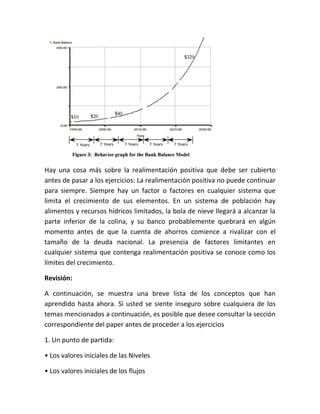 Hay una cosa más sobre la realimentación positiva que debe ser cubierto
antes de pasar a los ejercicios: La realimentación positiva no puede continuar
para siempre. Siempre hay un factor o factores en cualquier sistema que
limita el crecimiento de sus elementos. En un sistema de población hay
alimentos y recursos hídricos limitados, la bola de nieve llegará a alcanzar la
parte inferior de la colina, y su banco probablemente quebrará en algún
momento antes de que la cuenta de ahorros comience a rivalizar con el
tamaño de la deuda nacional. La presencia de factores limitantes en
cualquier sistema que contenga realimentación positiva se conoce como los
límites del crecimiento.
Revisión:
A continuación, se muestra una breve lista de los conceptos que han
aprendido hasta ahora. Si usted se siente inseguro sobre cualquiera de los
temas mencionados a continuación, es posible que desee consultar la sección
correspondiente del paper antes de proceder a los ejercicios
1. Un punto de partida:
• Los valores iniciales de las Niveles
• Los valores iniciales de los flujos
 
