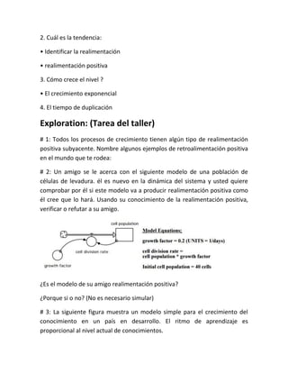2. Cuál es la tendencia:
• Identificar la realimentación
• realimentación positiva
3. Cómo crece el nivel ?
• El crecimiento exponencial
4. El tiempo de duplicación
Exploration: (Tarea del taller)
# 1: Todos los procesos de crecimiento tienen algún tipo de realimentación
positiva subyacente. Nombre algunos ejemplos de retroalimentación positiva
en el mundo que te rodea:
# 2: Un amigo se le acerca con el siguiente modelo de una población de
células de levadura. él es nuevo en la dinámica del sistema y usted quiere
comprobar por él si este modelo va a producir realimentación positiva como
él cree que lo hará. Usando su conocimiento de la realimentación positiva,
verificar o refutar a su amigo.
¿Es el modelo de su amigo realimentación positiva?
¿Porque si o no? (No es necesario simular)
# 3: La siguiente figura muestra un modelo simple para el crecimiento del
conocimiento en un país en desarrollo. El ritmo de aprendizaje es
proporcional al nivel actual de conocimientos.
 