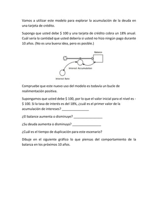 Vamos a utilizar este modelo para explorar la acumulación de la deuda en
una tarjeta de crédito.
Suponga que usted debe $ 100 y una tarjeta de crédito cobra un 18% anual.
Cuál sería la cantidad que usted debería si usted no hizo ningún pago durante
10 años. (No es una buena idea, pero es posible.)
Compruebe que este nuevo uso del modelo es todavía un bucle de
realimentación positiva.
Supongamos que usted debe $ 100, por lo que el valor inicial para el nivel es -
$ 100. Si la tasa de interés es del 18%, ¿cuál es el primer valor de la
acumulación de intereses? _______________
¿El balance aumenta o disminuye? ________________
¿Su deuda aumenta o disminuya? ________________
¿Cuál es el tiempo de duplicación para este escenario?
Dibuje en el siguiente gráfico lo que piensas del comportamiento de la
balanza en los próximos 10 años.
 