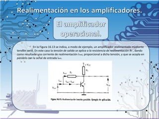 En la Figura 16.13 se indica, a modo de ejemplo, un amplifícador realimentado mediante
tensión serie. En este caso la tensión de salida se aplica a la resistencia de realimentación Rr , dando
como resultado una corriente de realimentación Ireal, proporcional a dicha tensión, y que se acopla en
paralelo con la señal de entrada lent.
 