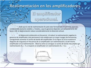 Dado que la red de realimentación B suele estar formada por resistencias, que son
componentes bastante estables y lineales, y que la ganancia depende casi exclusivamente del
factor 1/B, la realimentación reduce considerablemente la distorsión alineal.
b) Mejora de la distorsión en frecuencia : Al reducir la realimentación negativa la
ganancia de amplificador, ésta permanece más estable para un mayor margen de frecuencias,
consiguiendo aumentar el ancho de banda del amplificador. En la Figura 16.16 se muestra el
diagrama de respuesta en frecuencia de un amplificador con realimentación y la del mismo
amplificador sin la realimentación. Observa cómo se consigue un ancho de banda más amplio con
realimentación (frc2 – frc1) respecto al amplificador sin realimentación (fe2 – fe1).
 