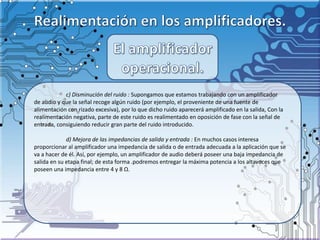 c) Disminución del ruido : Supongamos que estamos trabajando con un amplificador
de audio y que la señal recoge algún ruido (por ejemplo, el proveniente de una fuente de
alimentación con rizado excesiva), por lo que dicho ruido aparecerá amplificado en la salida, Con la
realimentación negativa, parte de este ruido es realimentado en oposición de fase con la señal de
entrada, consiguiendo reducir gran parte del ruido introducido.
d) Mejora de las impedancias de salida y entrada : En muchos casos interesa
proporcionar al amplificador una impedancia de salida o de entrada adecuada a la aplicación que se
va a hacer de él. Así, por ejemplo, un amplificador de audio deberá poseer una baja impedancia de
salida en su etapa final; de esta forma .podremos entregar la máxima potencia a los altavoces que
poseen una impedancia entre 4 y 8 Ω.
 