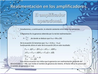 Estudiaremos, a continuación, la relación existente entre estas dos ganancias.
Si llamamos B a la ganancia obtenida por la red de realimentación:
, de donde se deduce que Vreal = BVsal (III)
De la ecuación (1) tenemos que: Vsal = A (Vent - Vreal)
Sustituyendo ahora el valor de la ecuación (III) en este resultado:
Esta última ecuación nos indica que la ganancia con realimentación depende del
denominador (1 + AB), que recibe el nombre de ganancia de retomo. Al factor AB se le conoce por
el nombre de ganancia en lazo.
sal
real
V
V
B 
r
sal
real
salsalsalent
salentsalentsal
A
AB
A
V
V
ABVABVVAV
ABVAVBVVAV





1
)1(
)(
 