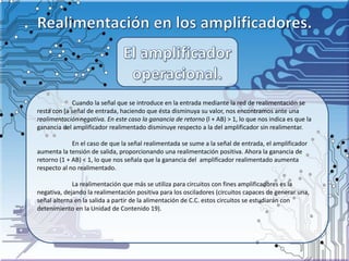 Cuando la señal que se introduce en la entrada mediante la red de realimentación se
resta con [a señal de entrada, haciendo que ésta disminuya su valor, nos encontramos ante una
realimentación negativa. En este caso la ganancia de retorno (l + AB) > 1, lo que nos indica es que la
ganancia del amplificador realimentado disminuye respecto a la del amplificador sin realimentar.
En el caso de que la señal realimentada se sume a la señal de entrada, el amplificador
aumenta la tensión de salida, proporcionando una realimentación positiva. Ahora la ganancia de
retorno (1 + AB) < 1, lo que nos señala que la ganancia del amplificador realimentado aumenta
respecto al no realimentado.
La realimentación que más se utiliza para circuitos con fines amplificadores es la
negativa, dejando la realimentación positiva para los osciladores (circuitos capaces de generar una,
señal alterna en la salida a partir de la alimentación de C.C. estos circuitos se estudiarán con
detenimiento en la Unidad de Contenido 19).
 