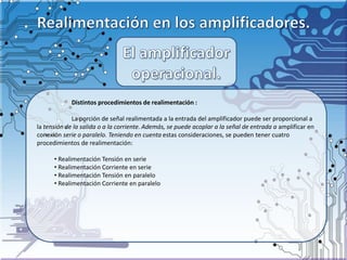 Distintos procedimientos de realimentación :
La porción de señal realimentada a la entrada del amplificador puede ser proporcional a
la tensión de la salida o a la corriente. Además, se puede acoplar a la señal de entrada a amplificar en
conexión serie o paralelo. Teniendo en cuenta estas consideraciones, se pueden tener cuatro
procedimientos de realimentación:
• Realimentación Tensión en serie
• Realimentación Corriente en serie
• Realimentación Tensión en paralelo
• Realimentación Corriente en paralelo
 