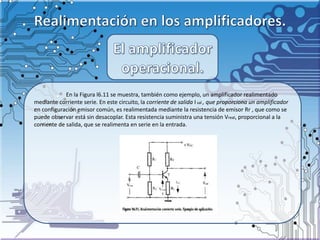 En la Figura l6.11 se muestra, también como ejemplo, un amplificador realimentado
mediante corriente serie. En este circuito, la corriente de salida I sal , que proporciona un amplificador
en configuración emisor común, es realimentada mediante la resistencia de emisor Rr , que como se
puede observar está sin desacoplar. Esta resistencia suministra una tensión Vreal, proporcional a la
corriente de salida, que se realimenta en serie en la entrada.
 