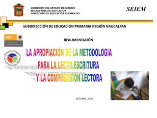 GOBIERNO DEL ESTADO DE MÉXICO
SECRETARIA DE EDUCACION
DIRECCIÓN DE EDUCACIÓN ELEMENTAL
SEIEM
SUBDIRECCIÓN DE EDUCACIÓN PRIMARIA REGIÓN NAUCALPAN
REALIMENTACIÓN
OCTUBRE 2010.
 