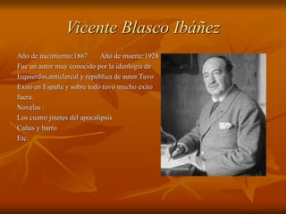 Vicente Blasco Ibáñez
Año de nacimiento:1867 Año de muerte:1928
Fue un autor muy conocido por la ideologia de
Izquierdas,anticlercal y republica de autor.Tuvo
Exito en España y sobre todo tuvo mucho exito
fuera.
Novelas :
Los cuatro jinetes del apocalipsis
Cañas y barro
Etc.
 