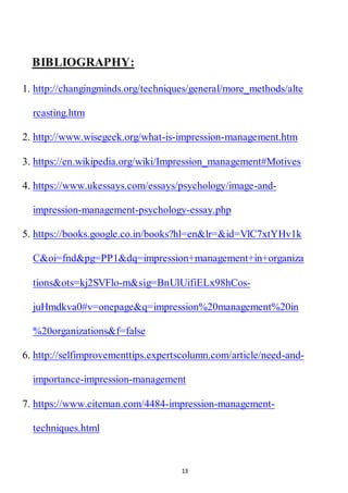 13
BIBLIOGRAPHY:
1. http://changingminds.org/techniques/general/more_methods/alte
rcasting.htm
2. http://www.wisegeek.org/what-is-impression-management.htm
3. https://en.wikipedia.org/wiki/Impression_management#Motives
4. https://www.ukessays.com/essays/psychology/image-and-
impression-management-psychology-essay.php
5. https://books.google.co.in/books?hl=en&lr=&id=VlC7xtYHv1k
C&oi=fnd&pg=PP1&dq=impression+management+in+organiza
tions&ots=kj2SVFlo-m&sig=BnUlUifiELx98hCos-
juHmdkva0#v=onepage&q=impression%20management%20in
%20organizations&f=false
6. http://selfimprovementtips.expertscolumn.com/article/need-and-
importance-impression-management
7. https://www.citeman.com/4484-impression-management-
techniques.html
 