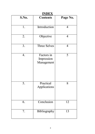 3
INDEX
S.No. Contents Page No.
1. Introduction 4
2. Objective 4
3. Three Selves 4
4. Factors in
Impression
Management
5
5. Practical
Applications
8
6. Conclusion 12
7. Bibliography 13
 