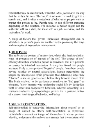 5
reflects the way he sees himself, while the ‘ideal persona’ is theway
that he wishes he was. The ‘tactical persona’ is used to get to a
certain end, and is often created out of what other people want or
expect the person to be. People tend to use different personae
depending on the situation. For instance, a person might use the
authentic self on a date, the ideal self in a job interview, and the
tactical self at work.
A range of factors that govern Impression Management can be
identified. A person's goals are another factor governing the ways
and strategies of impression management.
1.MOTIVES:
This refers to the content of an assertion, which also leads to distinct
ways of presentation of aspects of the self. The degree of self-
efficacy describes whether a person is convinced that it is possible
to convey the intended impression. A study has found that people
are more likely to gossip about ‘Negative’ people, than about people
having positive or neutral associations. human perceptions are
shaped by unconscious brain processes that determine what they
"choose" to see or ignore—even before they become aware of it.
The brain evolved to be particularly sensitive to "bad guys" or
cheaters, fellow humans who undermine social life by deception,
theft or other non-cooperative behavior, whereas according to a
research conducted by a psychologist proved that a positive motive
of a person leads to good behavior, and brings
2.SELF-PRESENTATION:
Self-presentation is conveying information about oneself or an
image of oneself to others. Self-presentation is expressive.
Individuals construct an image of themselves to claim personal
identity, and present themselves in a manner that is consistent with
 