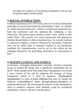 7
you make me a window? or You look like a kind person. Can you sign
our petition against animal cruelty?
3.SOCIAL INTERACTION:
Goffman mentioned in his 1967 book, Interactionritual,thatpeople
participate in social interactions by performing a "line", or "pattern
of verbal and nonverbal acts", which is created and maintained by
both the performer and the audience. By validating a line
effectively, the person gains positive social value, which is also
called "face". The success of a social interaction will depend on
whether the performer is able to maintain face. As a result, a person
is required to display a kind of character by becoming "someone
who can be relied upon to maintain himself as an interactant,
confident for communication, and to act so that others do not
endanger themselves by presenting themselves as interactants to
him".
4.MANIPULATIONS AND ETHICS:
In business, "managing impressions" normally "involves someone
trying to control the image that a significant stakeholder has of
them". Some people insist that impression management can reveal
a truer version of the self by adopting the strategy of being
transparent, which is a kind of openness. Psychological
manipulation is a type of social influence that aims to change the
behavior or perception of others through abusive, deceptive, or
underhanded tactics. By advancing the interests of the manipulator,
often at another's expense, such methods could be considered
exploitative, abusive, devious, and deceptive.
 